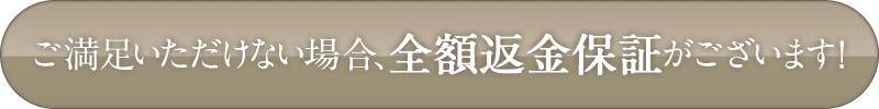 ご満足いただけない場合、全額返金保証がございます！