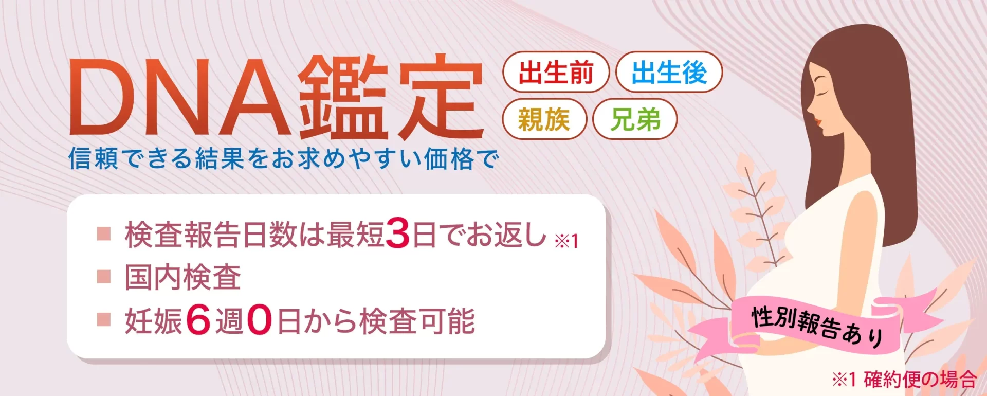 DNA鑑定/妊娠6週から早期DNA出生前鑑定が行えます。国内検査。検査報告まで7日。業界最安値(弊社調べ)