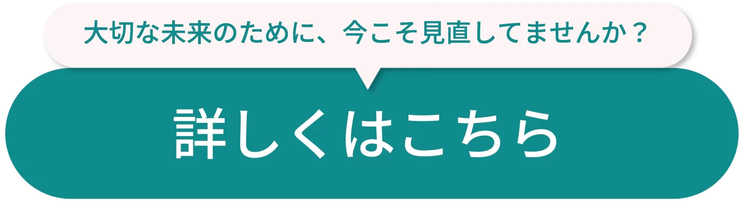 大切な未来のために、今こそ見直してみませんか？ 詳しくはこちら